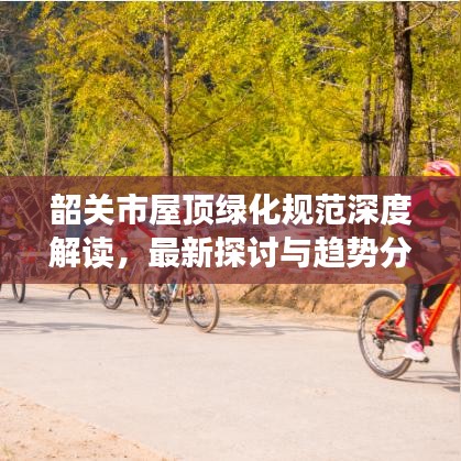 韶關(guān)市屋頂綠化規(guī)范深度解讀，最新探討與趨勢分析