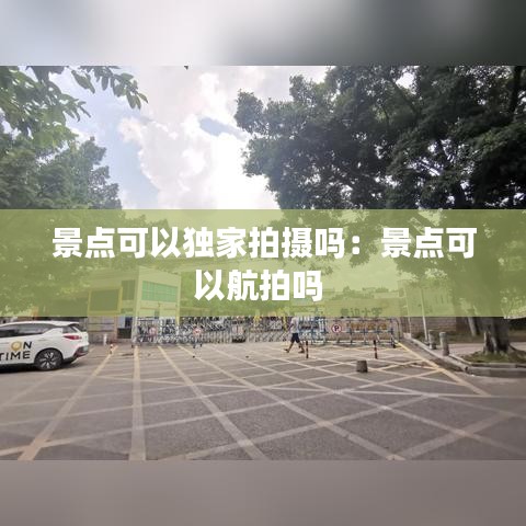景點(diǎn)可以獨(dú)家拍攝嗎：景點(diǎn)可以航拍嗎 