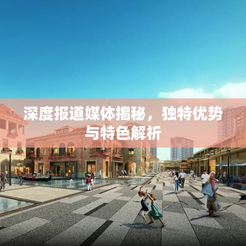 深度報(bào)道媒體揭秘，獨(dú)特優(yōu)勢(shì)與特色解析